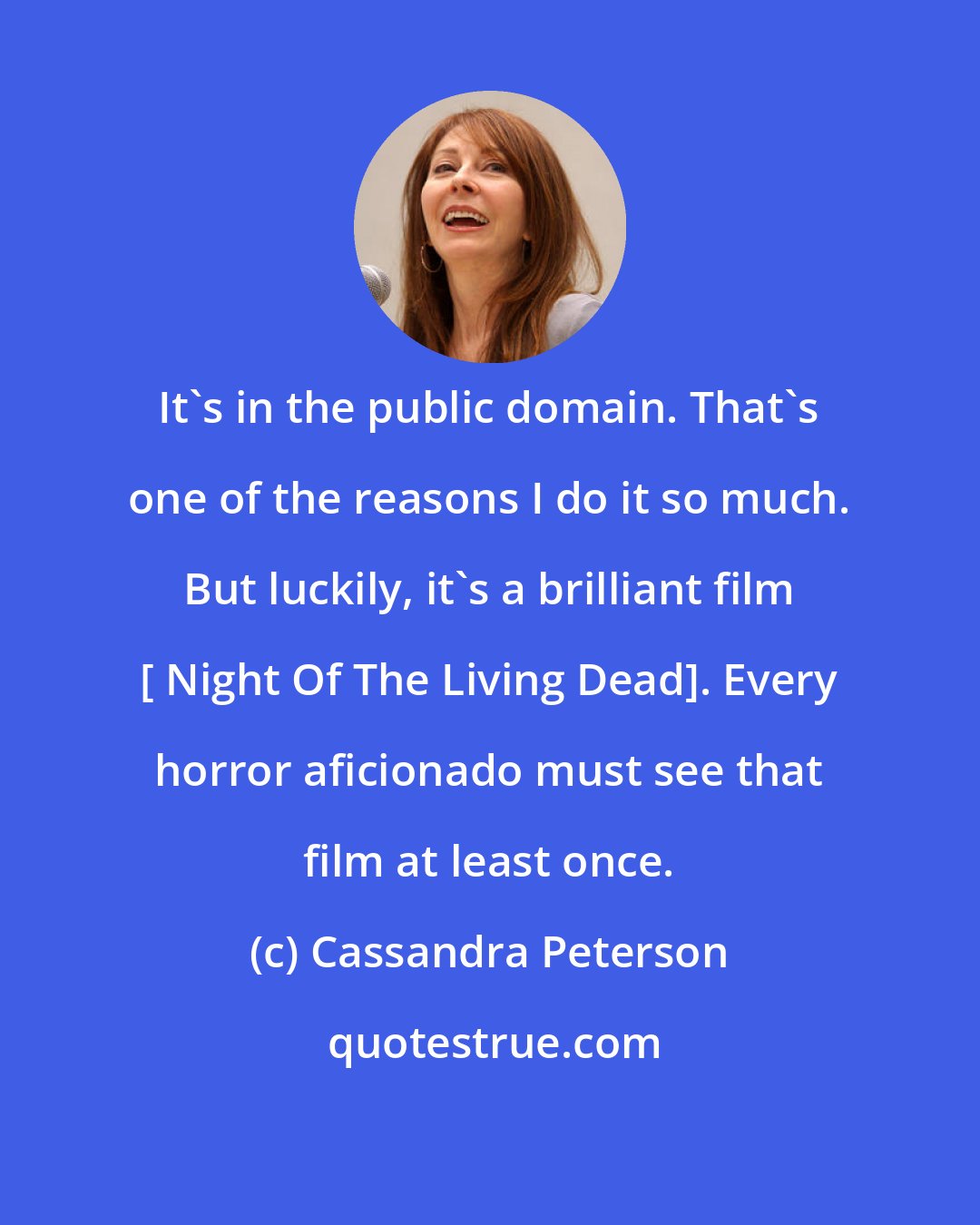 Cassandra Peterson: It's in the public domain. That's one of the reasons I do it so much. But luckily, it's a brilliant film [ Night Of The Living Dead]. Every horror aficionado must see that film at least once.