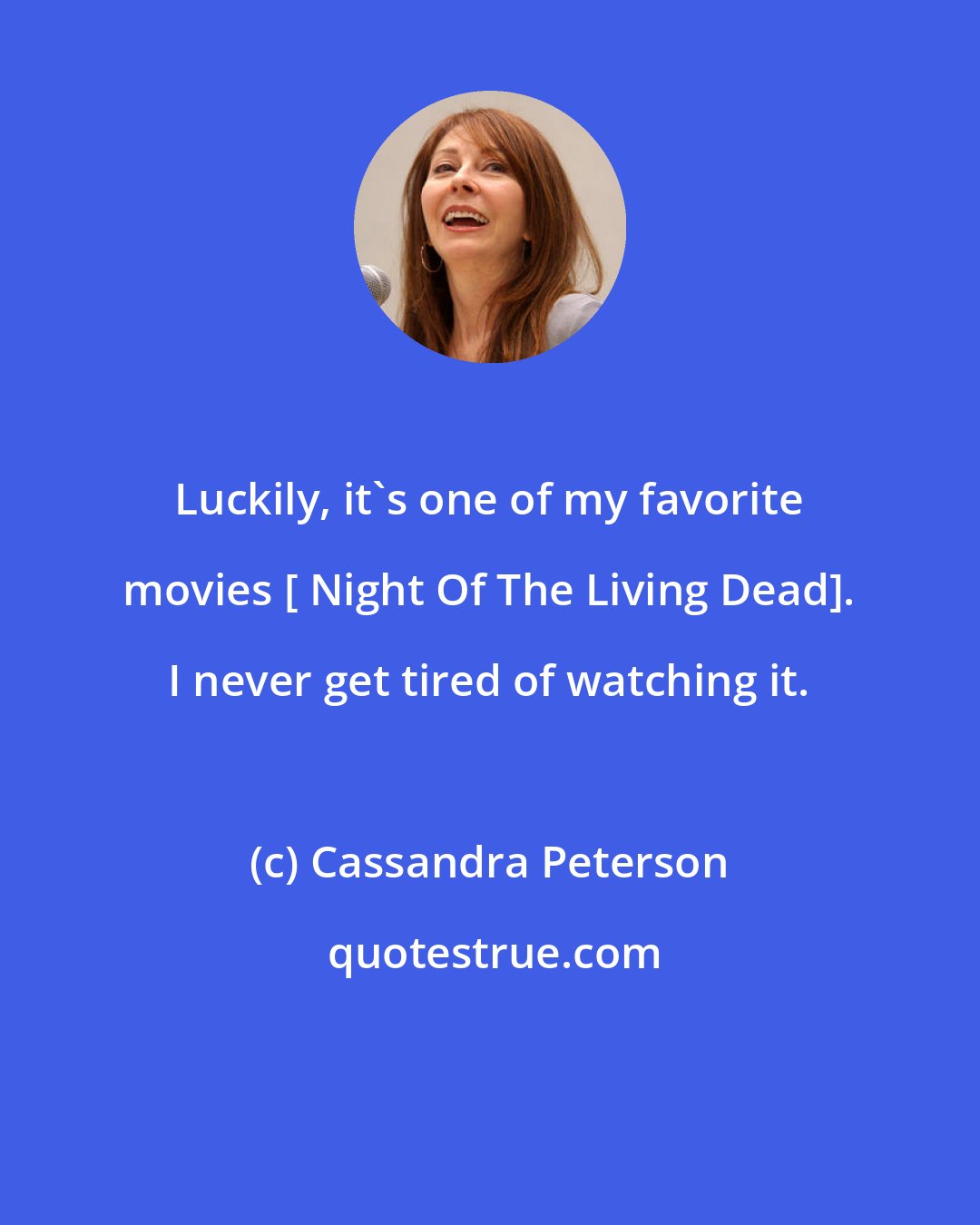 Cassandra Peterson: Luckily, it's one of my favorite movies [ Night Of The Living Dead]. I never get tired of watching it.