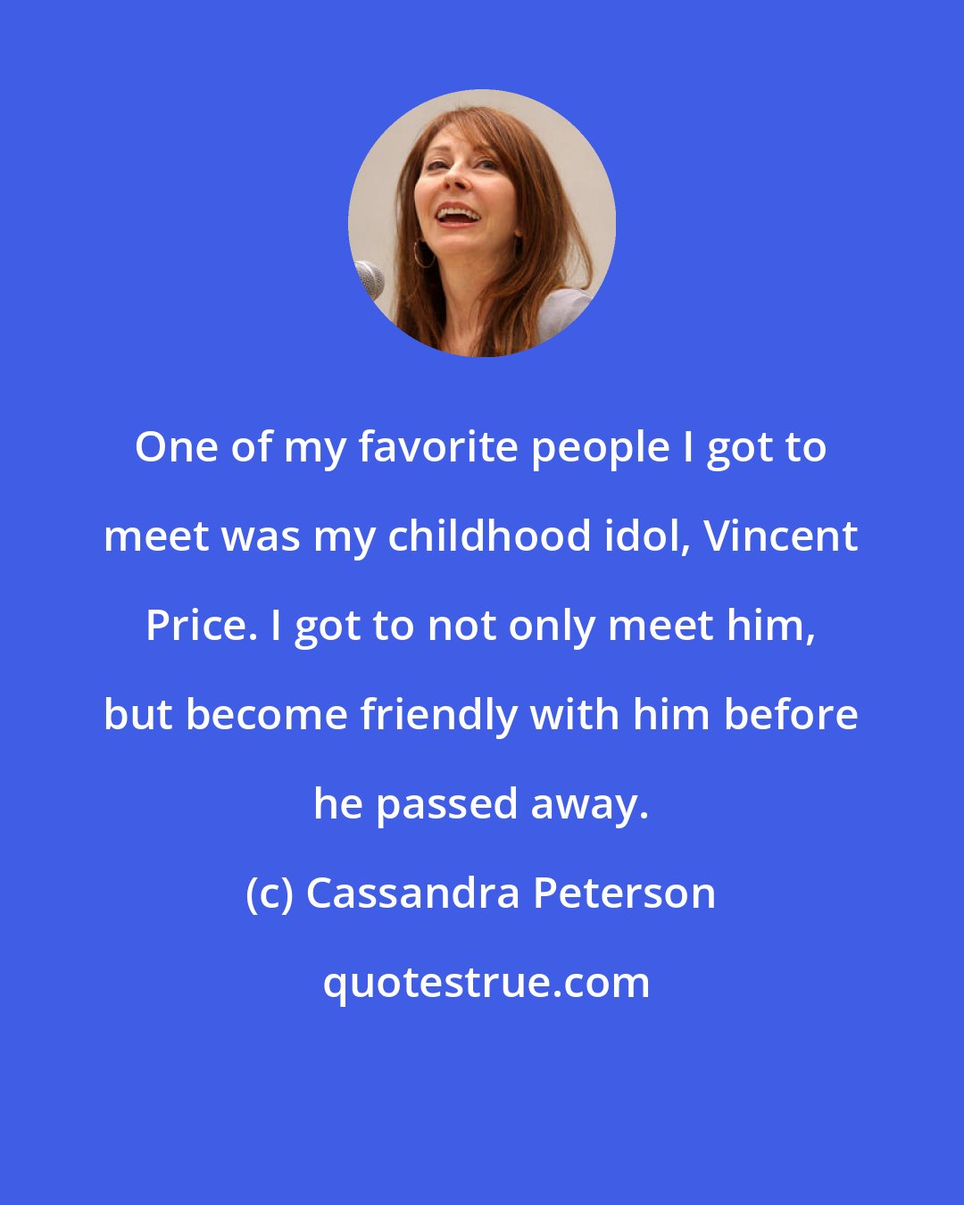 Cassandra Peterson: One of my favorite people I got to meet was my childhood idol, Vincent Price. I got to not only meet him, but become friendly with him before he passed away.