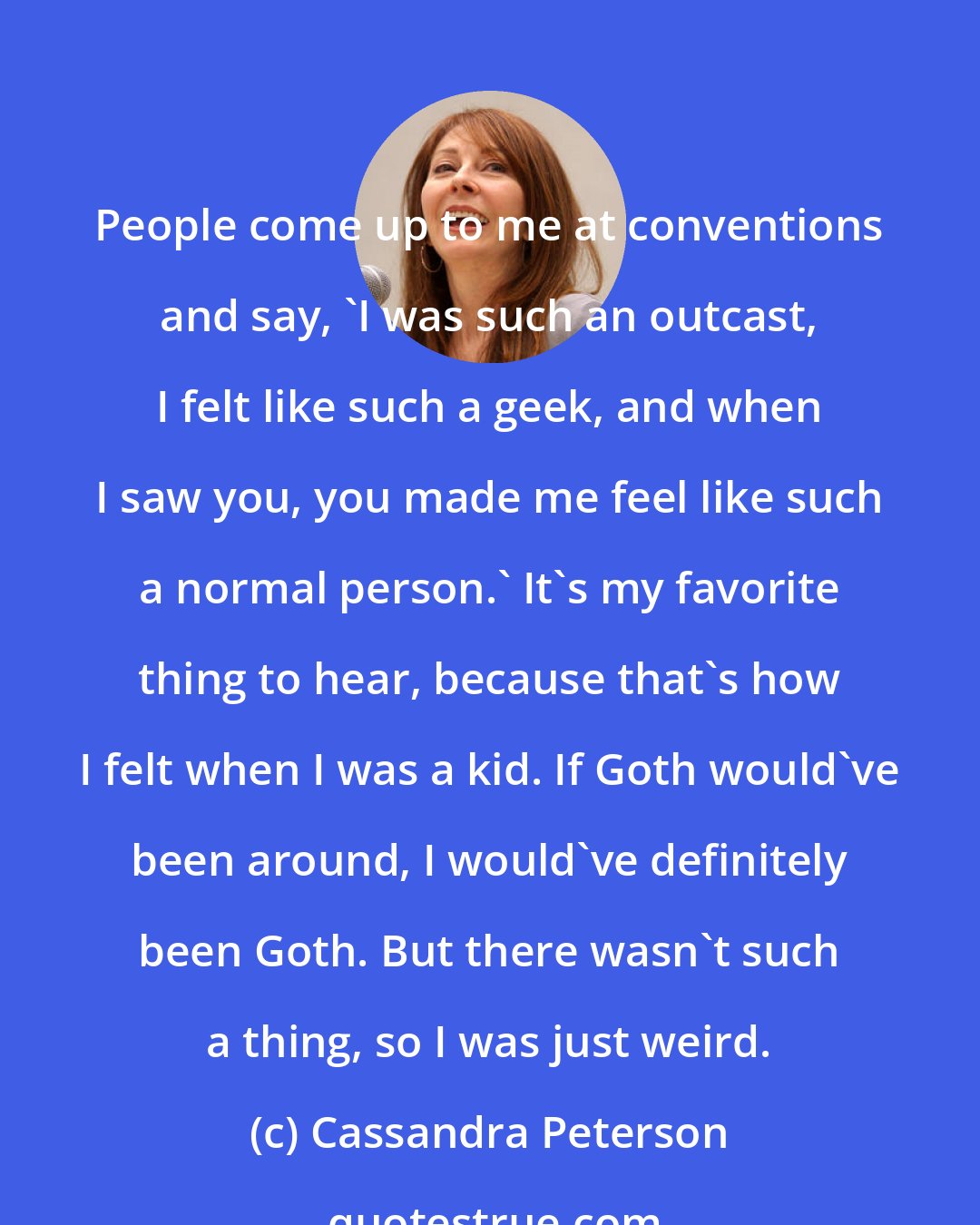 Cassandra Peterson: People come up to me at conventions and say, 'I was such an outcast, I felt like such a geek, and when I saw you, you made me feel like such a normal person.' It's my favorite thing to hear, because that's how I felt when I was a kid. If Goth would've been around, I would've definitely been Goth. But there wasn't such a thing, so I was just weird.