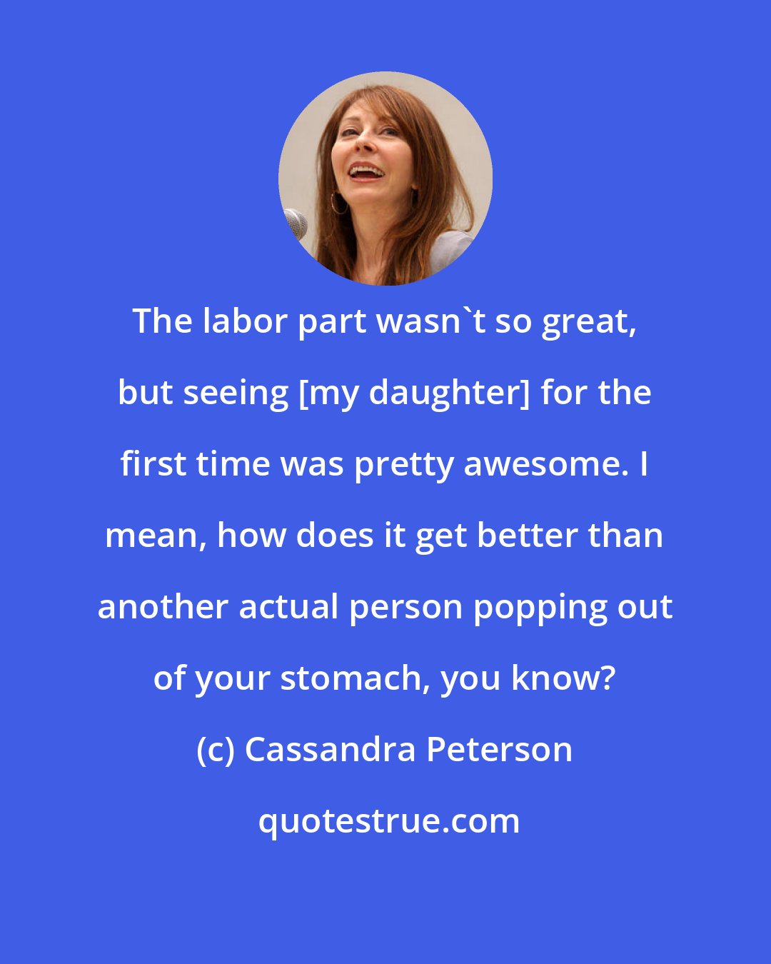 Cassandra Peterson: The labor part wasn't so great, but seeing [my daughter] for the first time was pretty awesome. I mean, how does it get better than another actual person popping out of your stomach, you know?