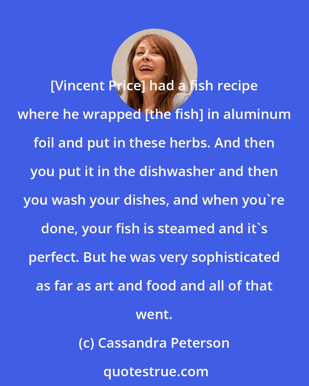 Cassandra Peterson: [Vincent Price] had a fish recipe where he wrapped [the fish] in aluminum foil and put in these herbs. And then you put it in the dishwasher and then you wash your dishes, and when you're done, your fish is steamed and it's perfect. But he was very sophisticated as far as art and food and all of that went.