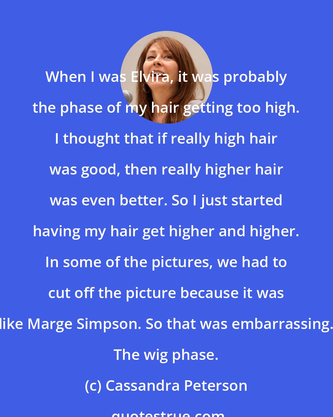 Cassandra Peterson: When I was Elvira, it was probably the phase of my hair getting too high. I thought that if really high hair was good, then really higher hair was even better. So I just started having my hair get higher and higher. In some of the pictures, we had to cut off the picture because it was like Marge Simpson. So that was embarrassing. The wig phase.