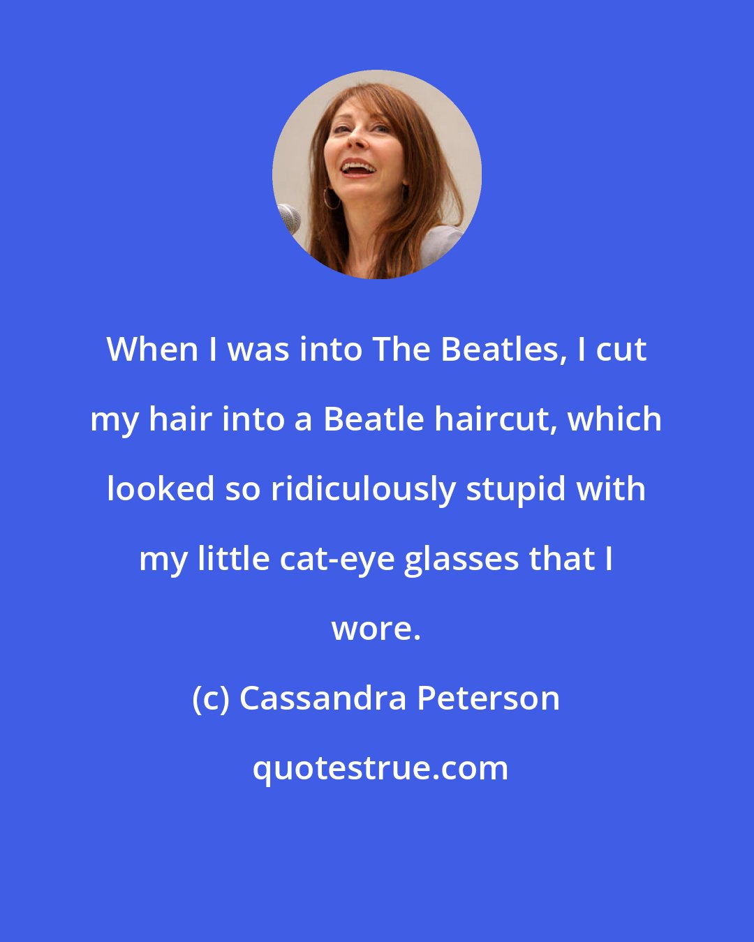 Cassandra Peterson: When I was into The Beatles, I cut my hair into a Beatle haircut, which looked so ridiculously stupid with my little cat-eye glasses that I wore.