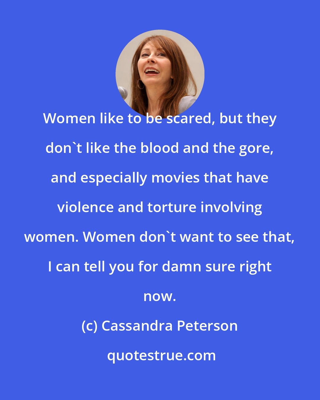 Cassandra Peterson: Women like to be scared, but they don't like the blood and the gore, and especially movies that have violence and torture involving women. Women don't want to see that, I can tell you for damn sure right now.