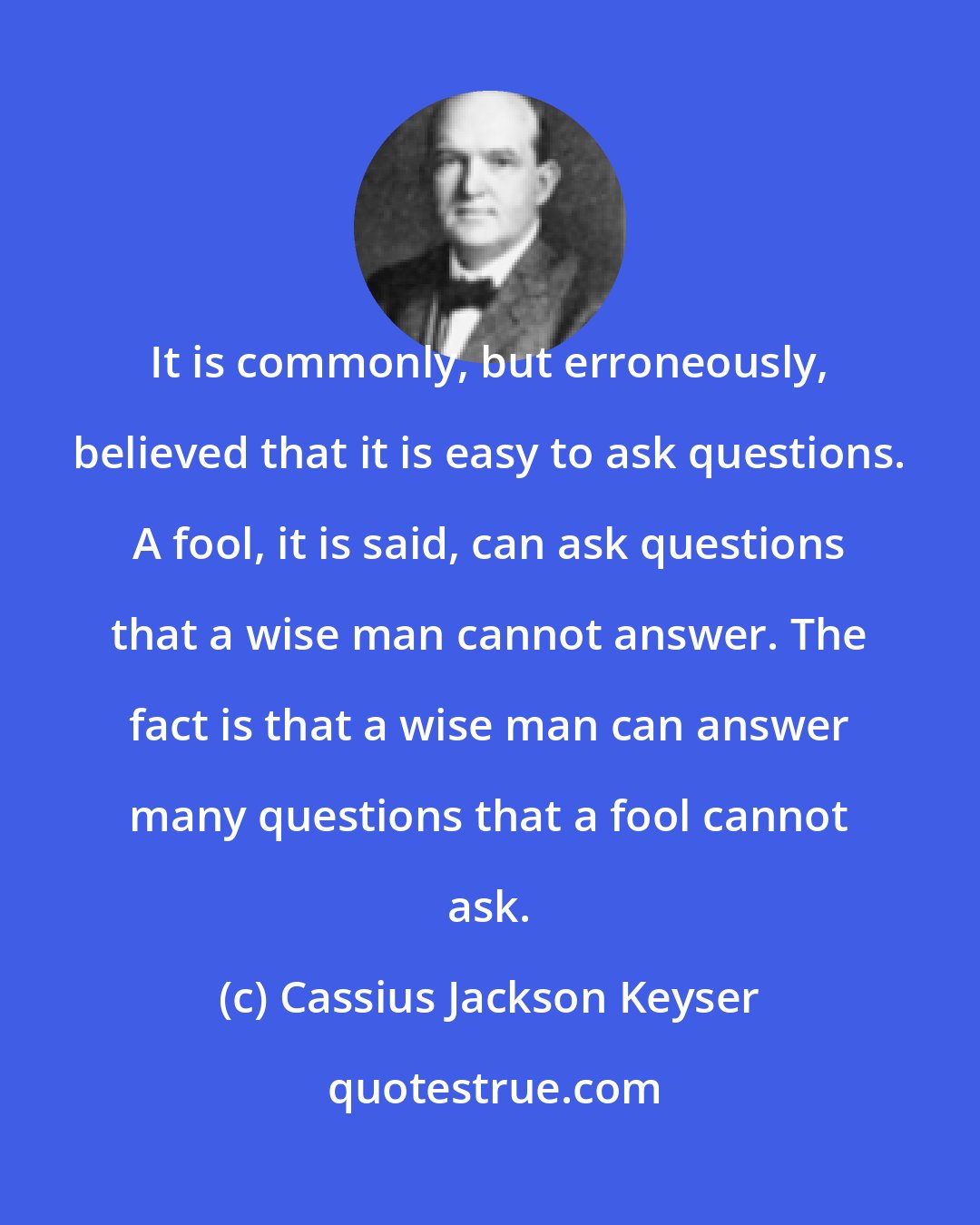 Cassius Jackson Keyser: It is commonly, but erroneously, believed that it is easy to ask questions. A fool, it is said, can ask questions that a wise man cannot answer. The fact is that a wise man can answer many questions that a fool cannot ask.