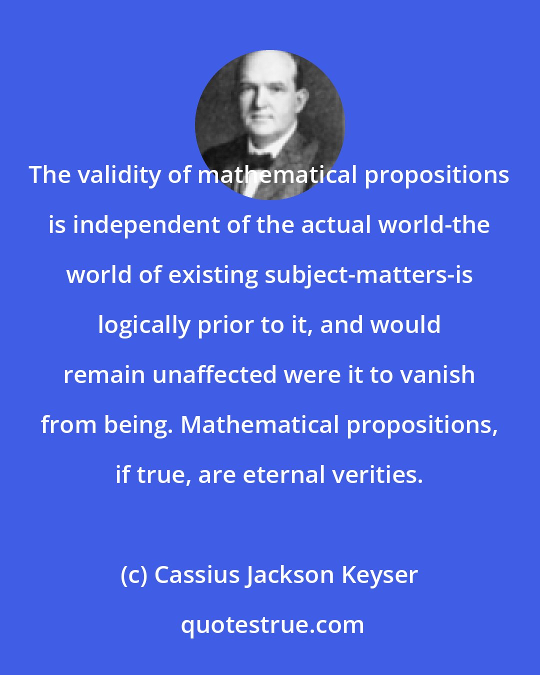 Cassius Jackson Keyser: The validity of mathematical propositions is independent of the actual world-the world of existing subject-matters-is logically prior to it, and would remain unaffected were it to vanish from being. Mathematical propositions, if true, are eternal verities.