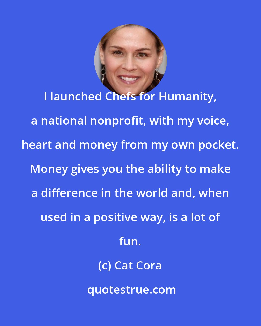 Cat Cora: I launched Chefs for Humanity, a national nonprofit, with my voice, heart and money from my own pocket. Money gives you the ability to make a difference in the world and, when used in a positive way, is a lot of fun.