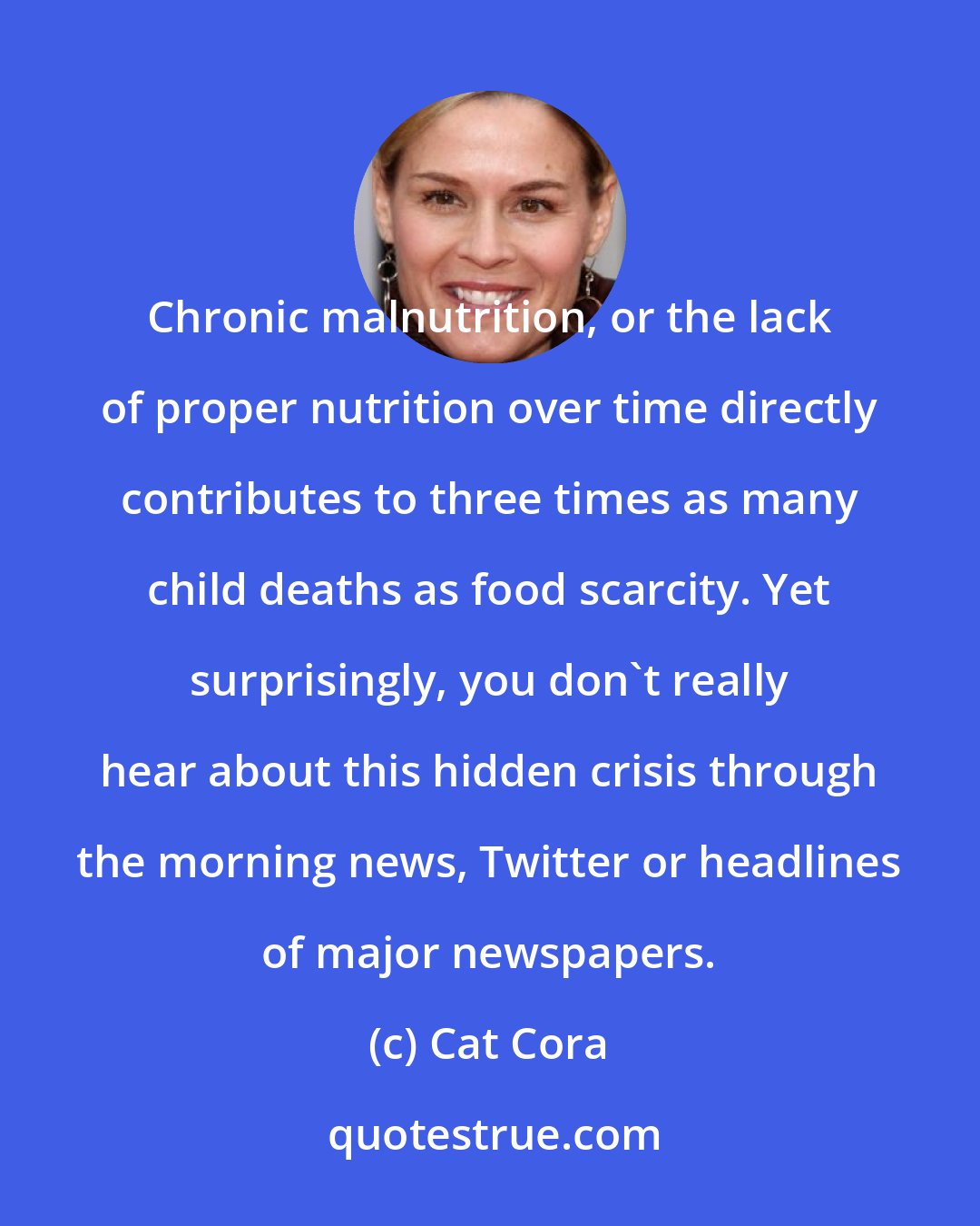 Cat Cora: Chronic malnutrition, or the lack of proper nutrition over time directly contributes to three times as many child deaths as food scarcity. Yet surprisingly, you don't really hear about this hidden crisis through the morning news, Twitter or headlines of major newspapers.