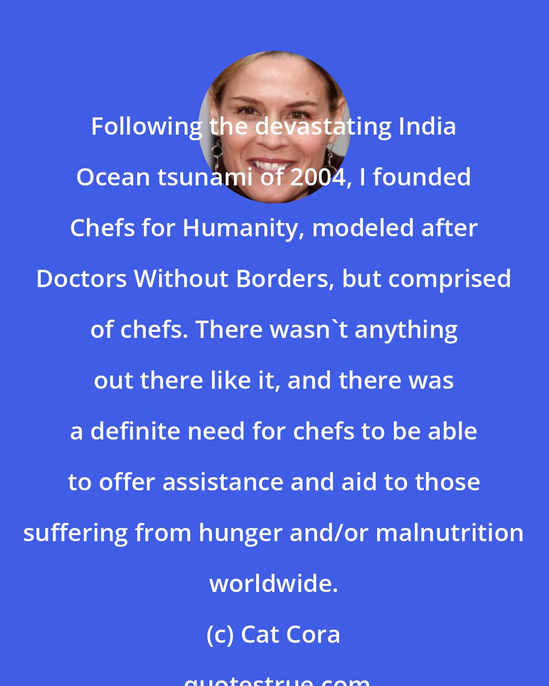 Cat Cora: Following the devastating India Ocean tsunami of 2004, I founded Chefs for Humanity, modeled after Doctors Without Borders, but comprised of chefs. There wasn't anything out there like it, and there was a definite need for chefs to be able to offer assistance and aid to those suffering from hunger and/or malnutrition worldwide.