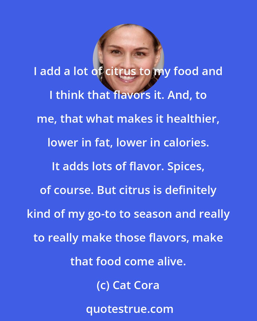 Cat Cora: I add a lot of citrus to my food and I think that flavors it. And, to me, that what makes it healthier, lower in fat, lower in calories. It adds lots of flavor. Spices, of course. But citrus is definitely kind of my go-to to season and really to really make those flavors, make that food come alive.