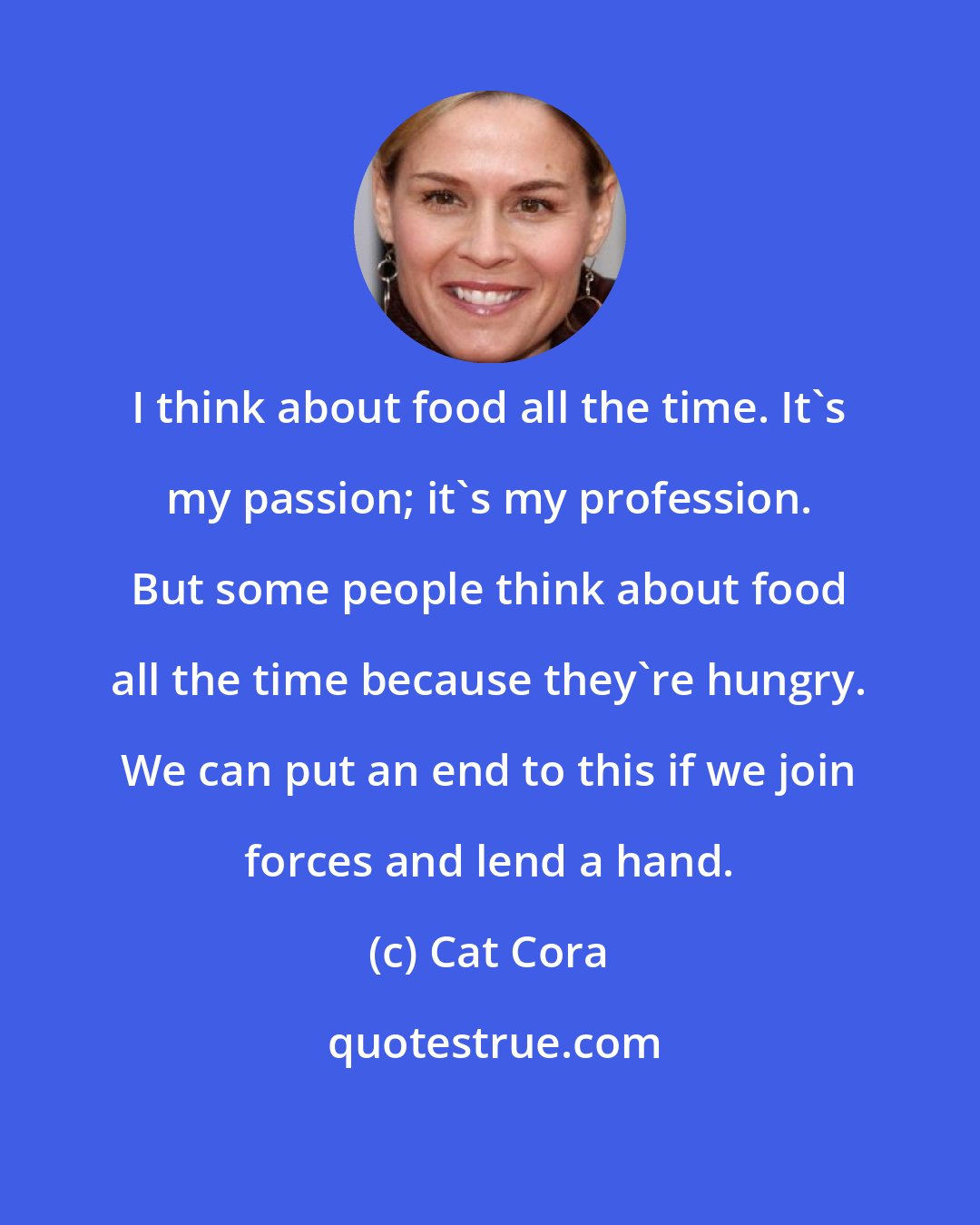 Cat Cora: I think about food all the time. It's my passion; it's my profession. But some people think about food all the time because they're hungry. We can put an end to this if we join forces and lend a hand.