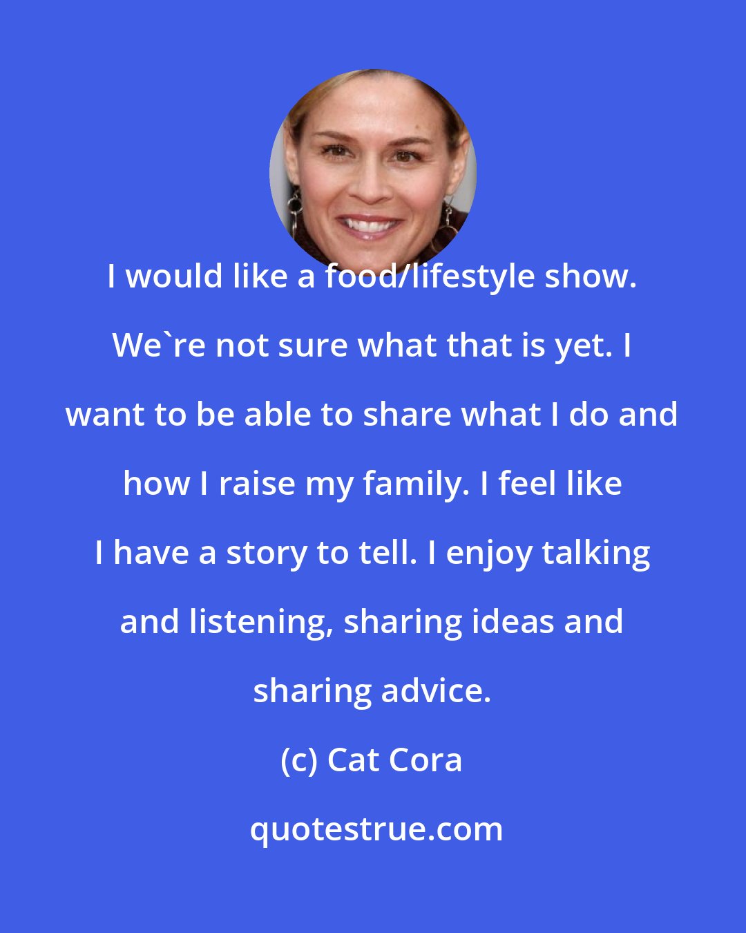 Cat Cora: I would like a food/lifestyle show. We're not sure what that is yet. I want to be able to share what I do and how I raise my family. I feel like I have a story to tell. I enjoy talking and listening, sharing ideas and sharing advice.