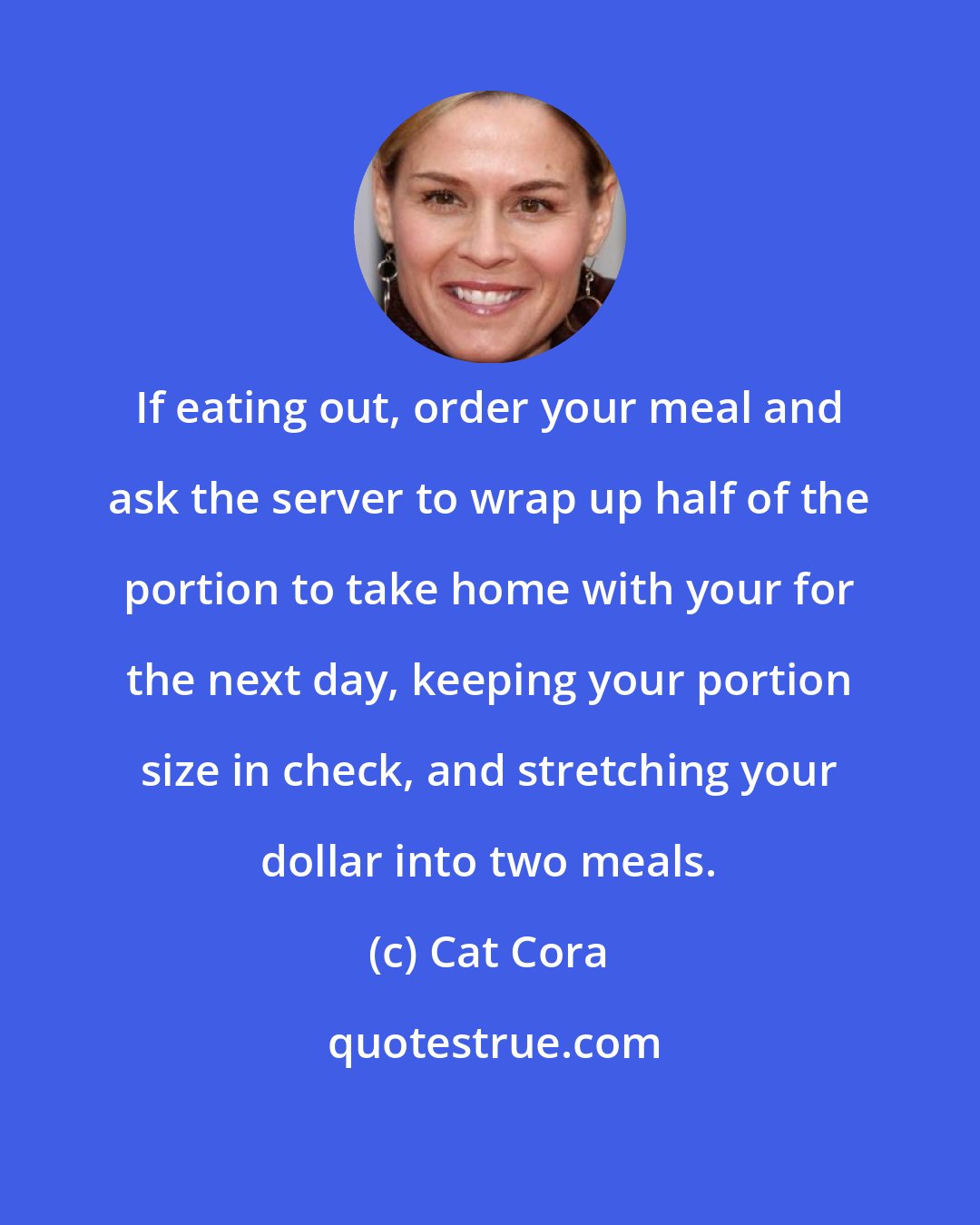 Cat Cora: If eating out, order your meal and ask the server to wrap up half of the portion to take home with your for the next day, keeping your portion size in check, and stretching your dollar into two meals.