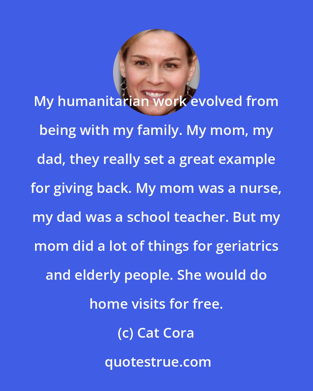 Cat Cora: My humanitarian work evolved from being with my family. My mom, my dad, they really set a great example for giving back. My mom was a nurse, my dad was a school teacher. But my mom did a lot of things for geriatrics and elderly people. She would do home visits for free.