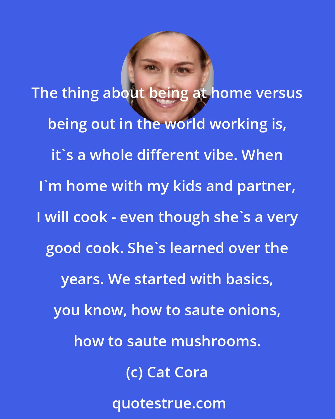 Cat Cora: The thing about being at home versus being out in the world working is, it's a whole different vibe. When I'm home with my kids and partner, I will cook - even though she's a very good cook. She's learned over the years. We started with basics, you know, how to saute onions, how to saute mushrooms.