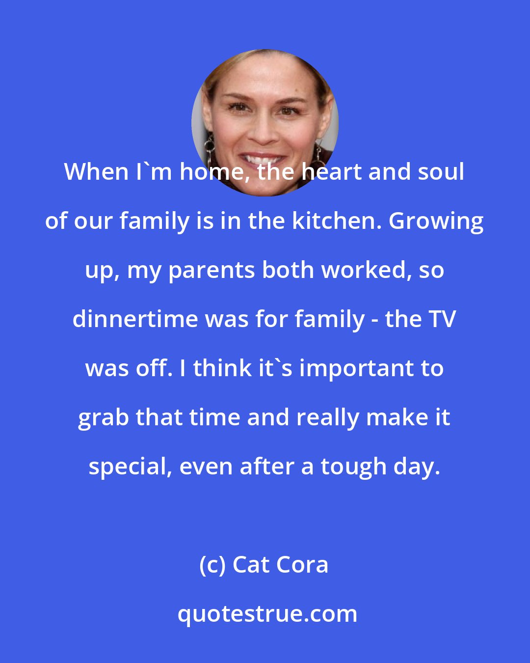 Cat Cora: When I'm home, the heart and soul of our family is in the kitchen. Growing up, my parents both worked, so dinnertime was for family - the TV was off. I think it's important to grab that time and really make it special, even after a tough day.