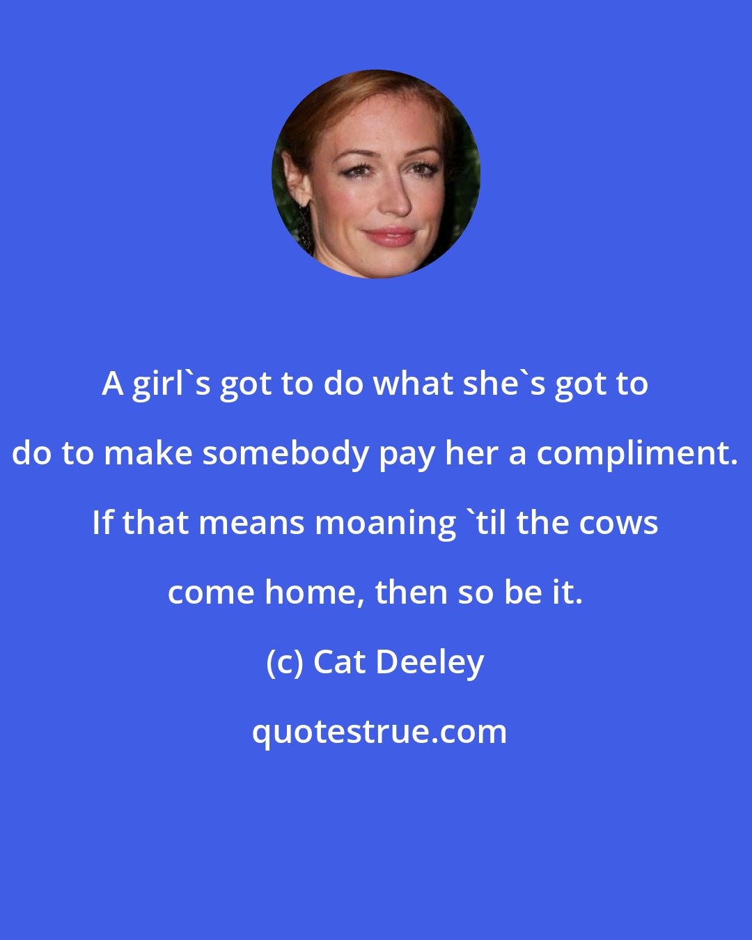 Cat Deeley: A girl's got to do what she's got to do to make somebody pay her a compliment. If that means moaning 'til the cows come home, then so be it.