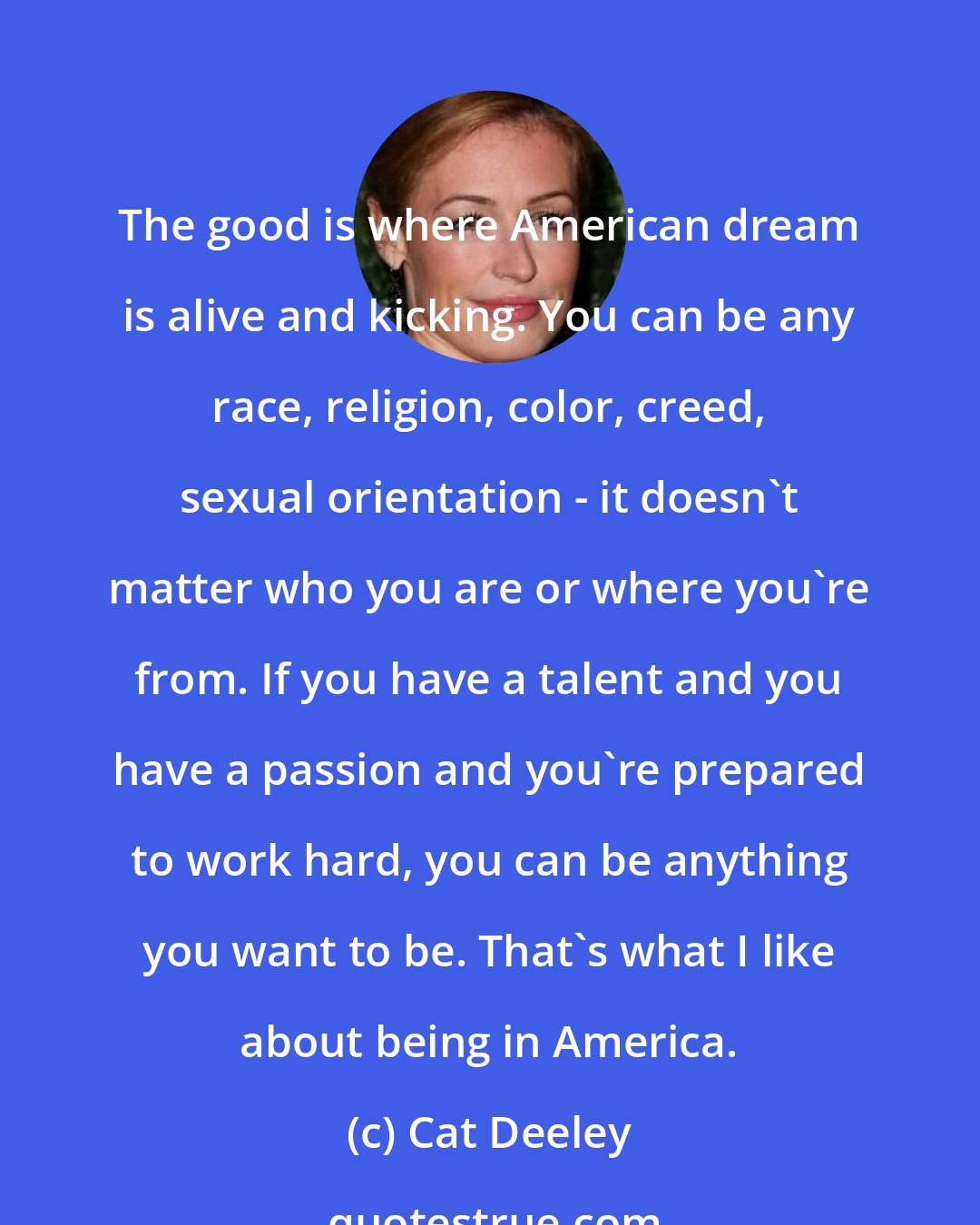 Cat Deeley: The good is where American dream is alive and kicking. You can be any race, religion, color, creed, sexual orientation - it doesn't matter who you are or where you're from. If you have a talent and you have a passion and you're prepared to work hard, you can be anything you want to be. That's what I like about being in America.