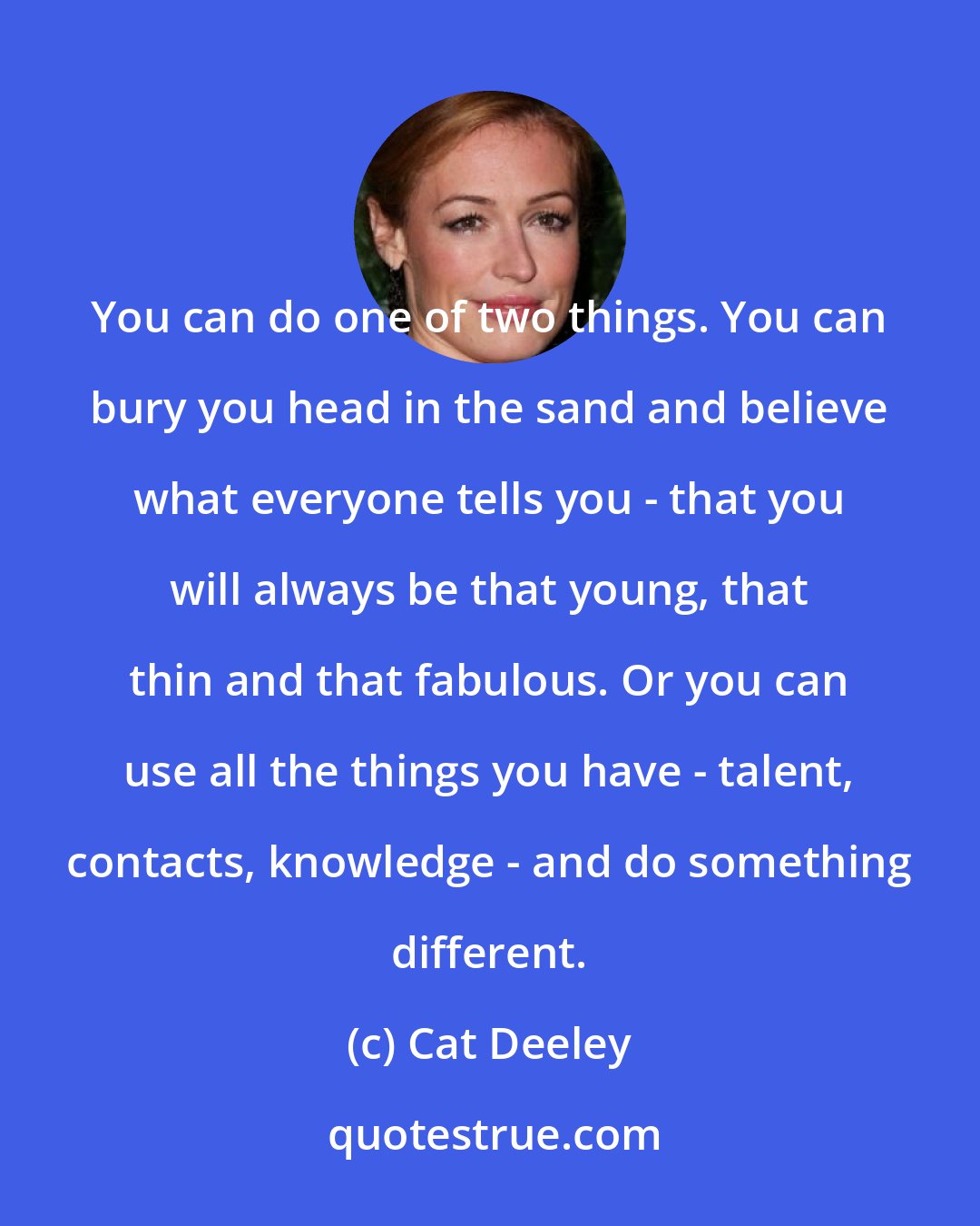 Cat Deeley: You can do one of two things. You can bury you head in the sand and believe what everyone tells you - that you will always be that young, that thin and that fabulous. Or you can use all the things you have - talent, contacts, knowledge - and do something different.