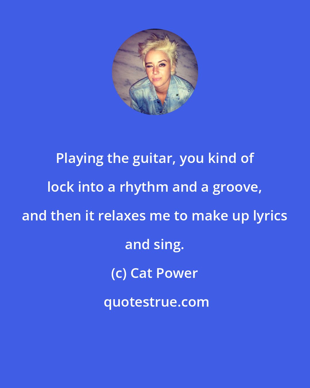 Cat Power: Playing the guitar, you kind of lock into a rhythm and a groove, and then it relaxes me to make up lyrics and sing.