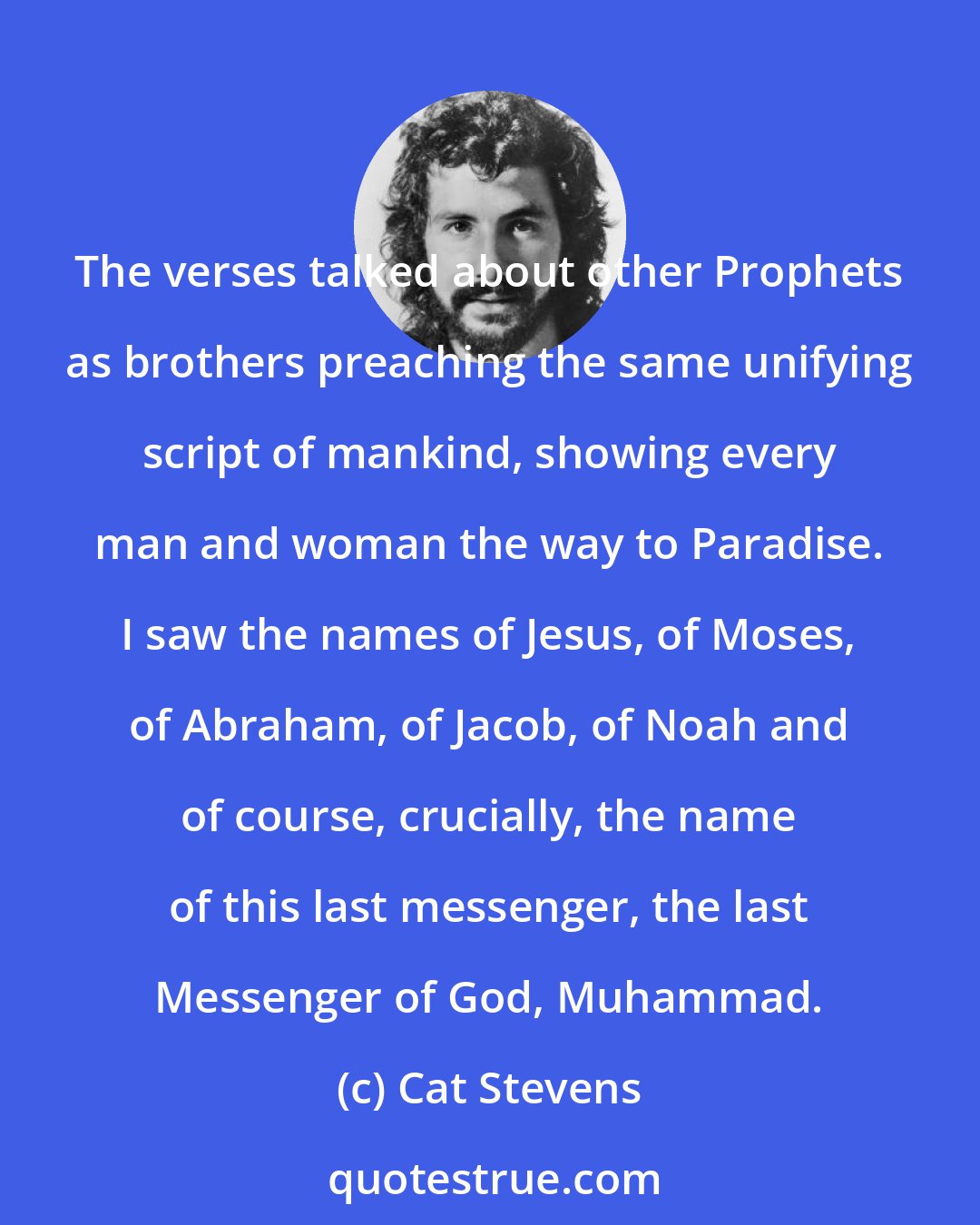 Cat Stevens: The verses talked about other Prophets as brothers preaching the same unifying script of mankind, showing every man and woman the way to Paradise. I saw the names of Jesus, of Moses, of Abraham, of Jacob, of Noah and of course, crucially, the name of this last messenger, the last Messenger of God, Muhammad.