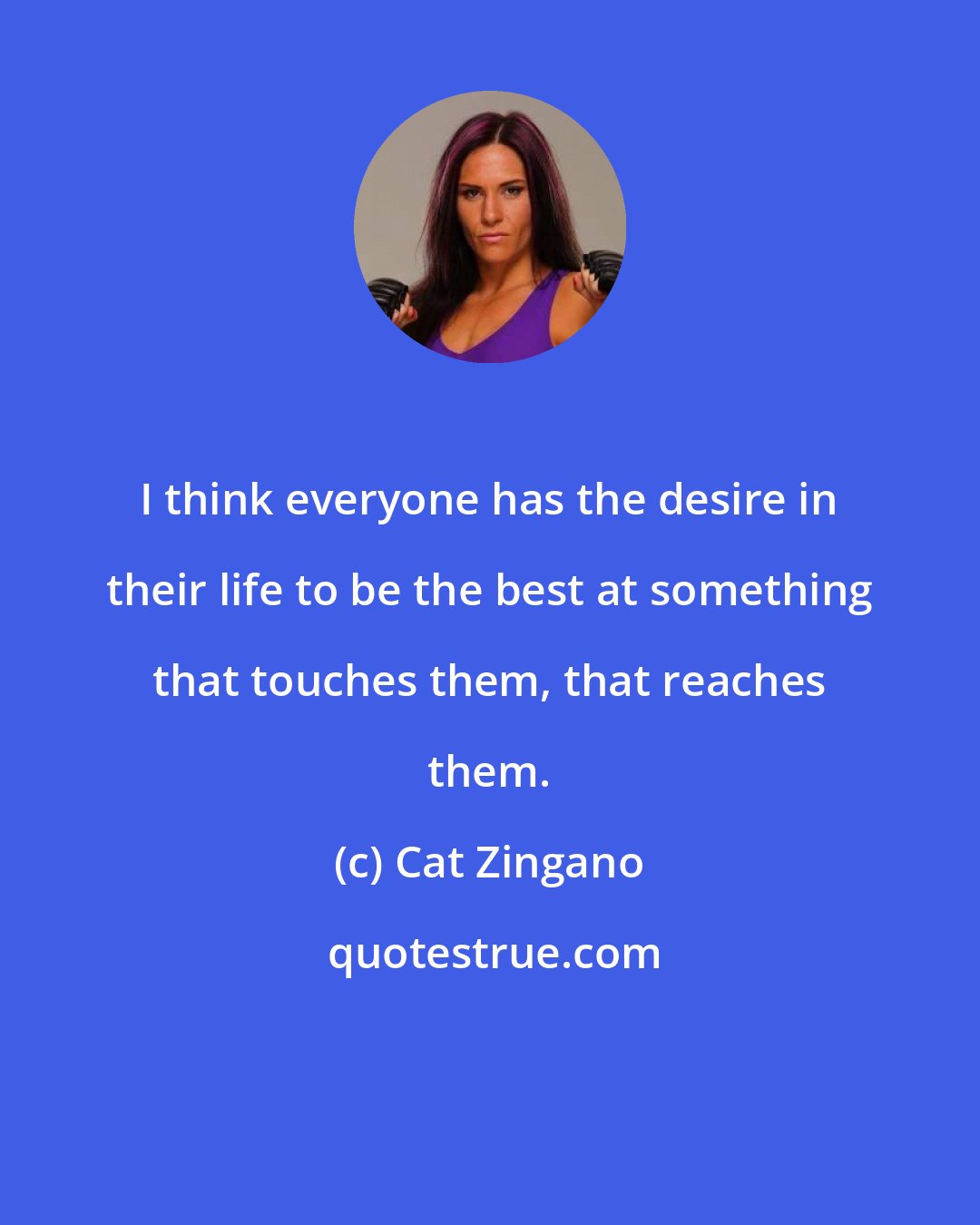 Cat Zingano: I think everyone has the desire in their life to be the best at something that touches them, that reaches them.