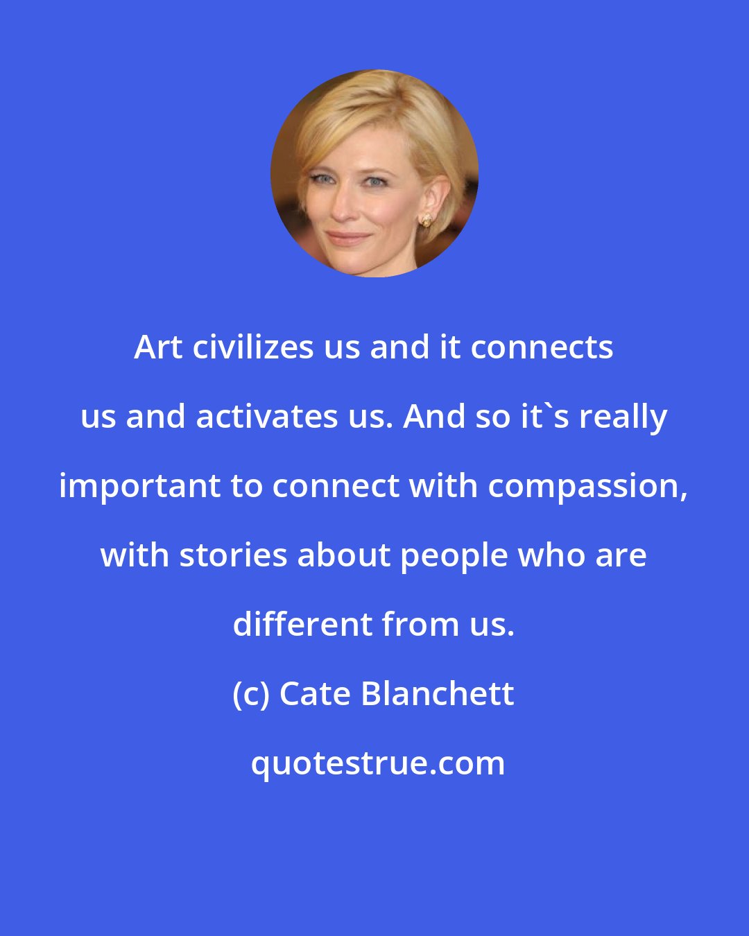 Cate Blanchett: Art civilizes us and it connects us and activates us. And so it's really important to connect with compassion, with stories about people who are different from us.