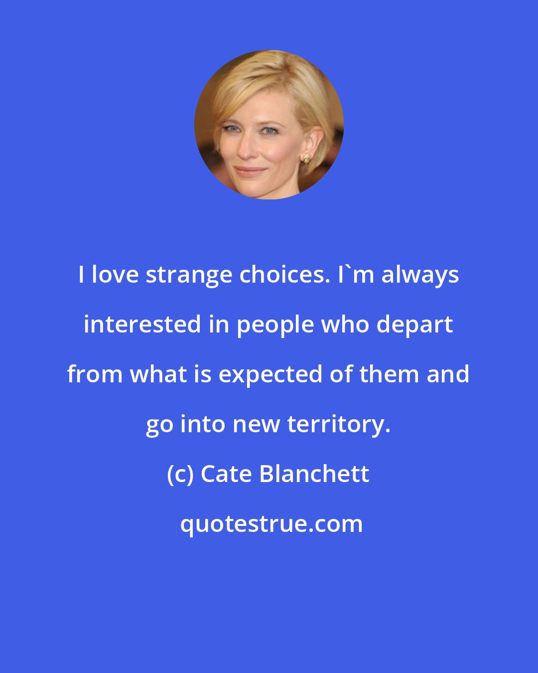 Cate Blanchett: I love strange choices. I'm always interested in people who depart from what is expected of them and go into new territory.