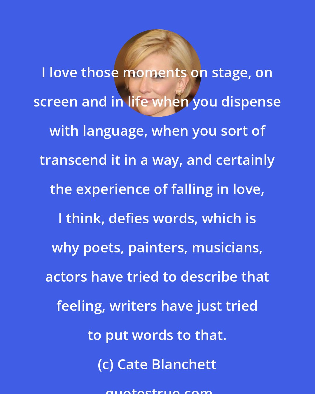 Cate Blanchett: I love those moments on stage, on screen and in life when you dispense with language, when you sort of transcend it in a way, and certainly the experience of falling in love, I think, defies words, which is why poets, painters, musicians, actors have tried to describe that feeling, writers have just tried to put words to that.