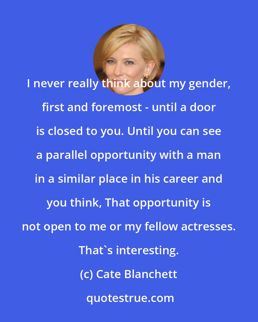 Cate Blanchett: I never really think about my gender, first and foremost - until a door is closed to you. Until you can see a parallel opportunity with a man in a similar place in his career and you think, That opportunity is not open to me or my fellow actresses. That's interesting.