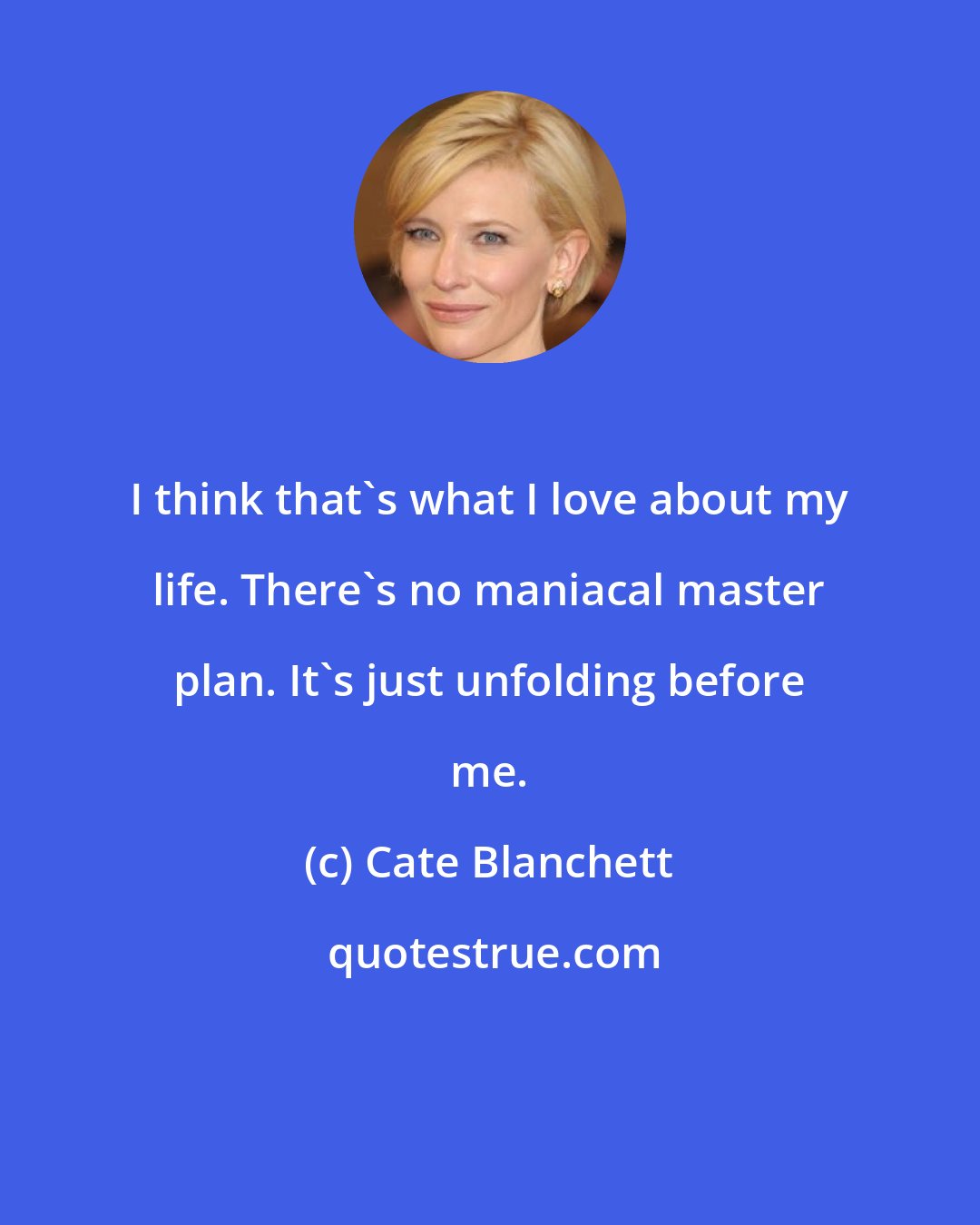 Cate Blanchett: I think that's what I love about my life. There's no maniacal master plan. It's just unfolding before me.