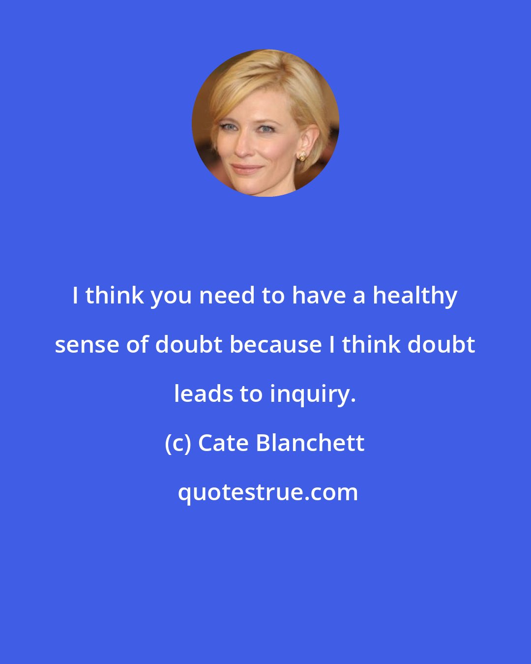 Cate Blanchett: I think you need to have a healthy sense of doubt because I think doubt leads to inquiry.