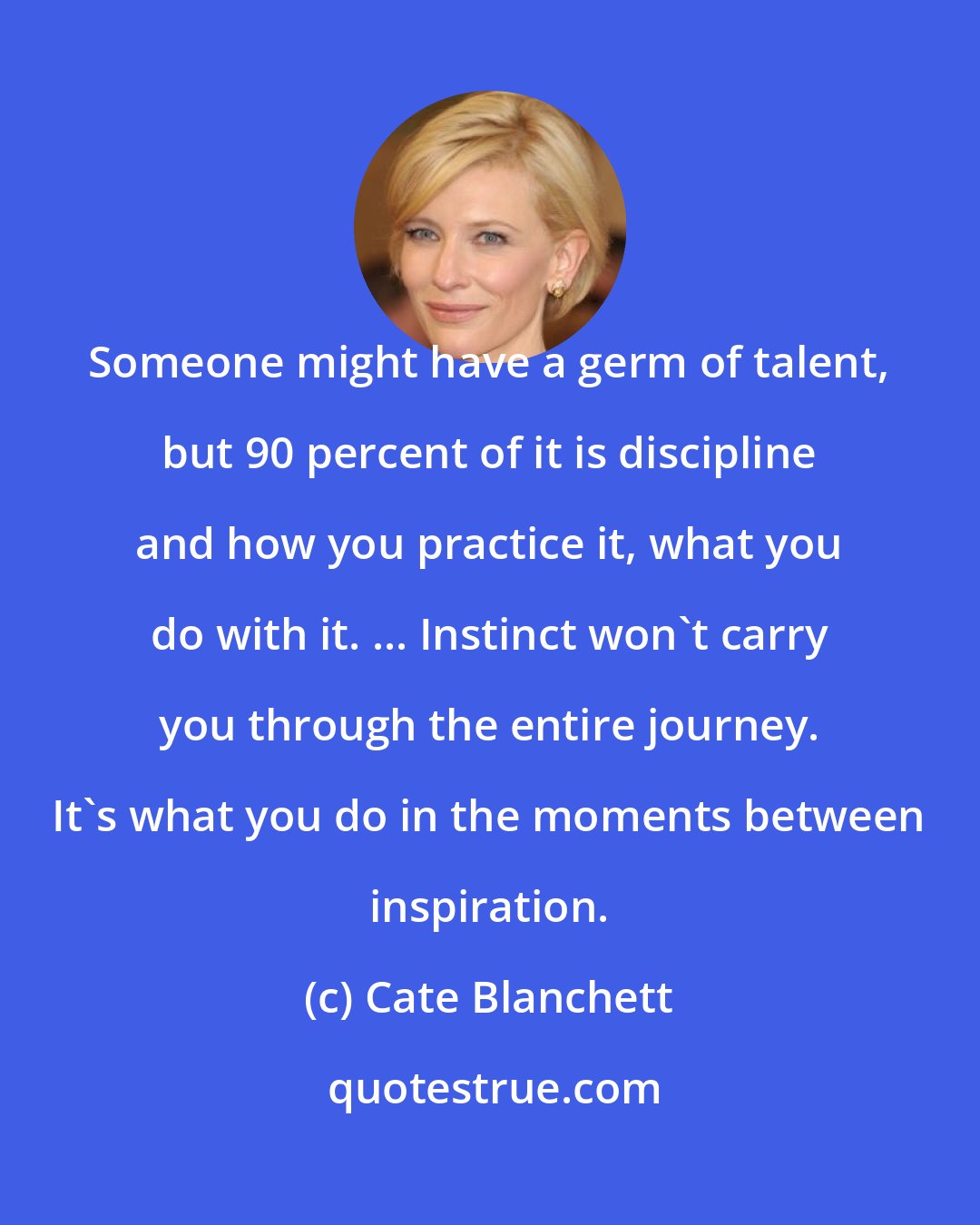 Cate Blanchett: Someone might have a germ of talent, but 90 percent of it is discipline and how you practice it, what you do with it. ... Instinct won't carry you through the entire journey. It's what you do in the moments between inspiration.