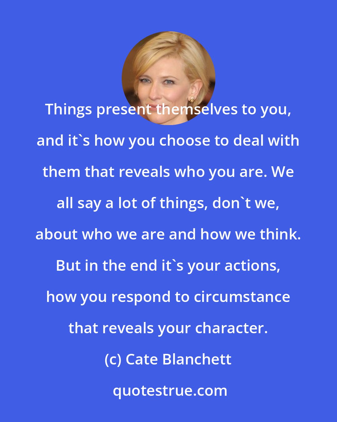 Cate Blanchett: Things present themselves to you, and it's how you choose to deal with them that reveals who you are. We all say a lot of things, don't we, about who we are and how we think. But in the end it's your actions, how you respond to circumstance that reveals your character.