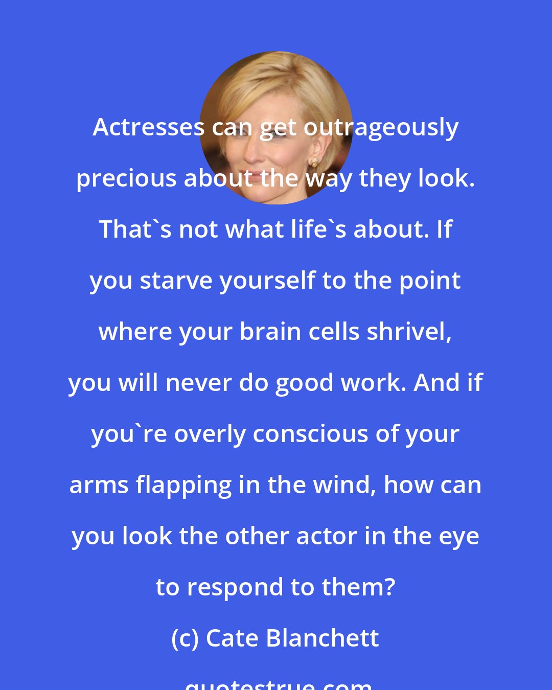 Cate Blanchett: Actresses can get outrageously precious about the way they look. That's not what life's about. If you starve yourself to the point where your brain cells shrivel, you will never do good work. And if you're overly conscious of your arms flapping in the wind, how can you look the other actor in the eye to respond to them?