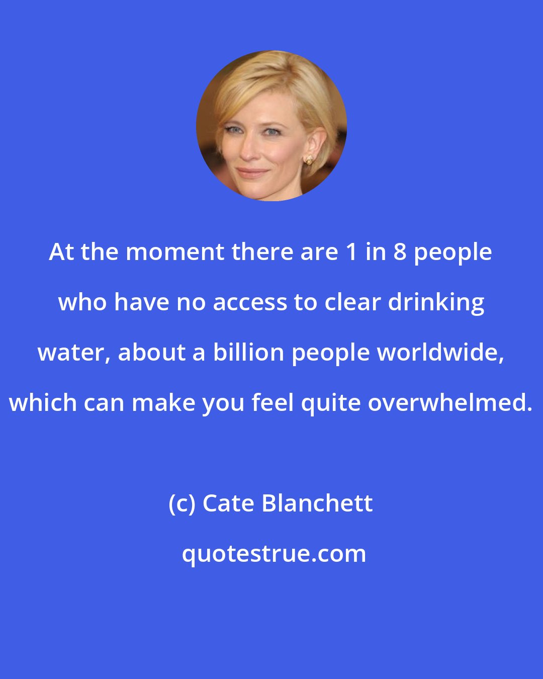 Cate Blanchett: At the moment there are 1 in 8 people who have no access to clear drinking water, about a billion people worldwide, which can make you feel quite overwhelmed.