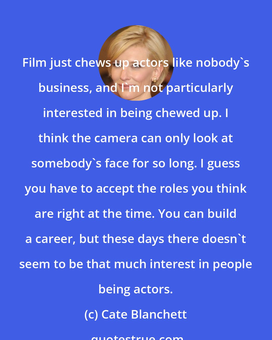 Cate Blanchett: Film just chews up actors like nobody's business, and I'm not particularly interested in being chewed up. I think the camera can only look at somebody's face for so long. I guess you have to accept the roles you think are right at the time. You can build a career, but these days there doesn't seem to be that much interest in people being actors.