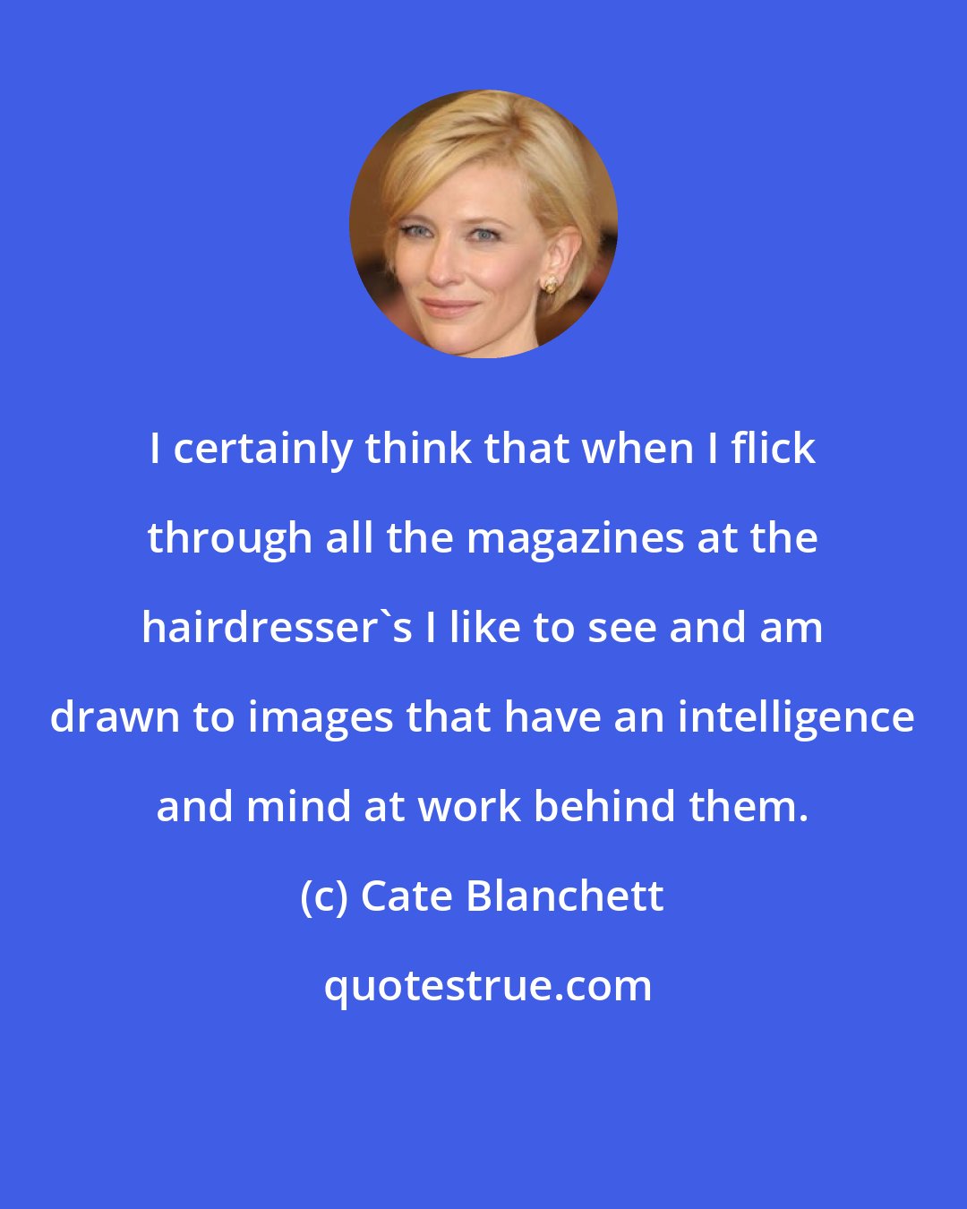 Cate Blanchett: I certainly think that when I flick through all the magazines at the hairdresser's I like to see and am drawn to images that have an intelligence and mind at work behind them.