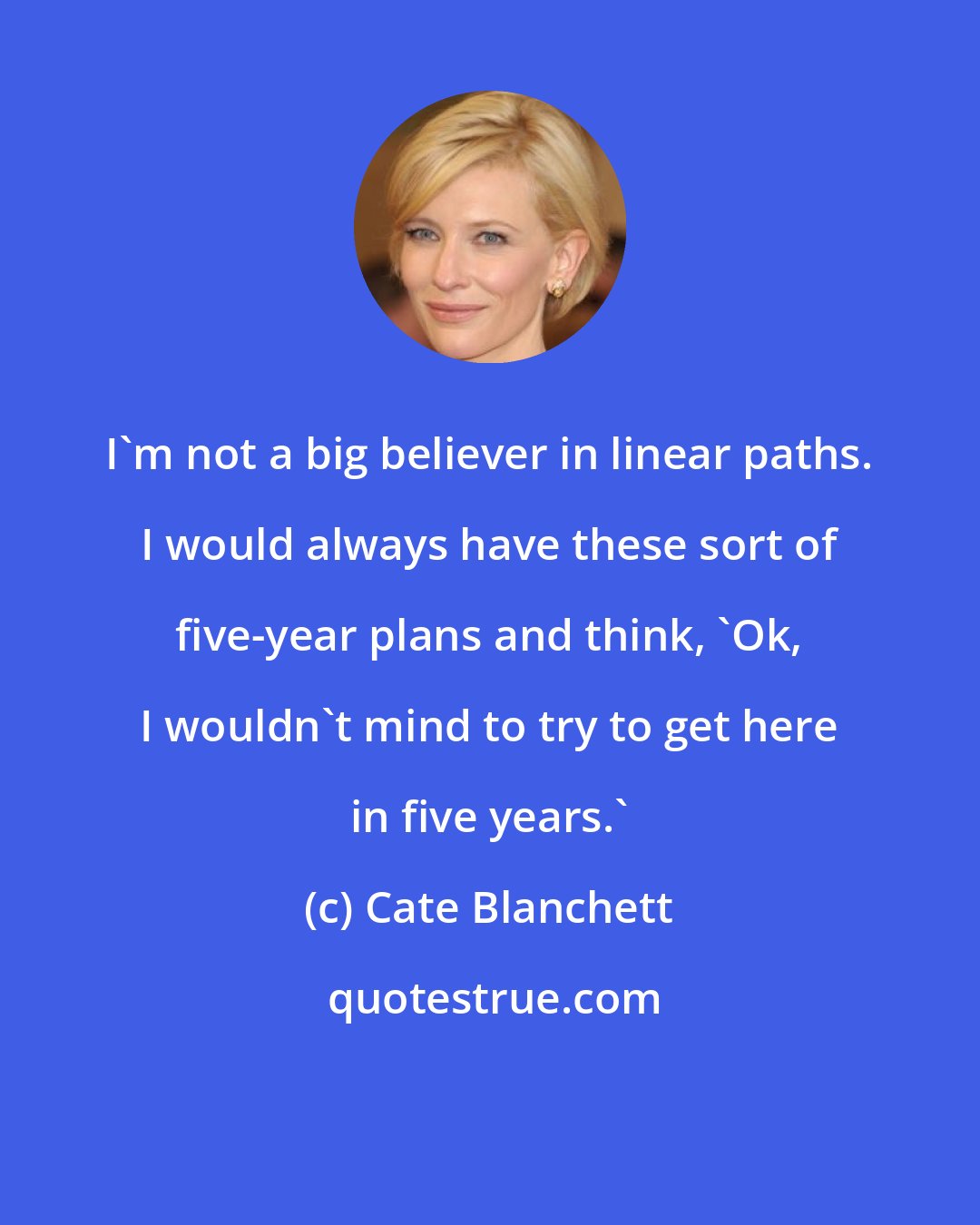 Cate Blanchett: I'm not a big believer in linear paths. I would always have these sort of five-year plans and think, 'Ok, I wouldn't mind to try to get here in five years.'