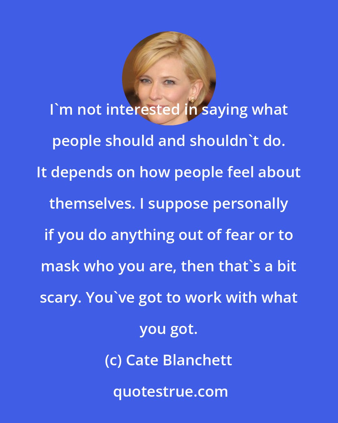 Cate Blanchett: I'm not interested in saying what people should and shouldn't do. It depends on how people feel about themselves. I suppose personally if you do anything out of fear or to mask who you are, then that's a bit scary. You've got to work with what you got.