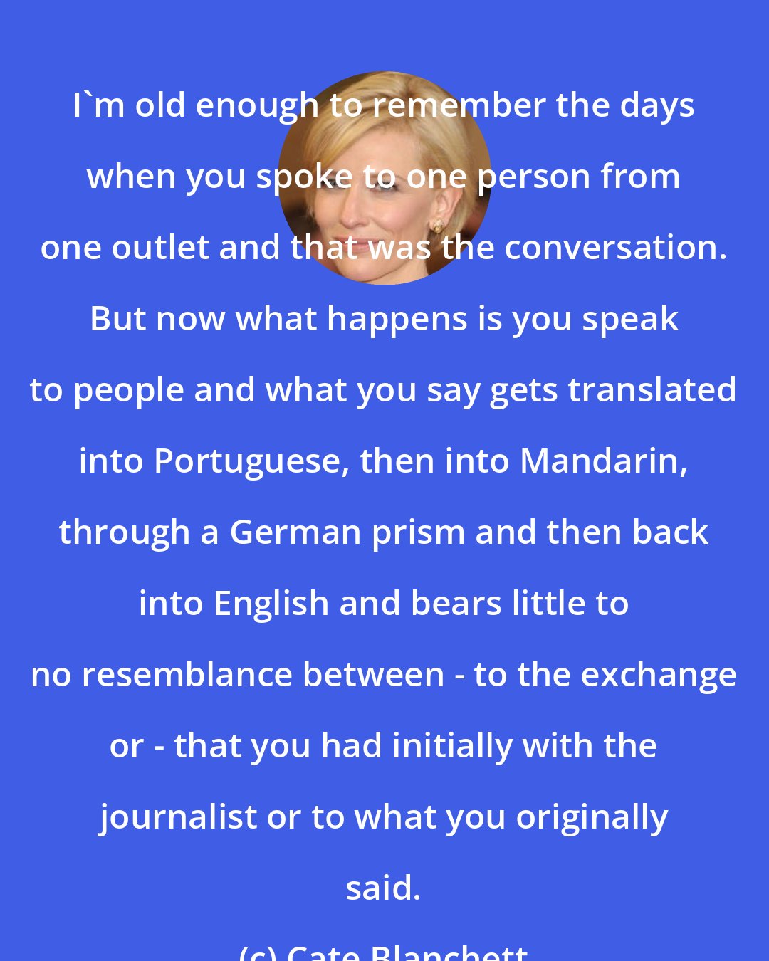 Cate Blanchett: I'm old enough to remember the days when you spoke to one person from one outlet and that was the conversation. But now what happens is you speak to people and what you say gets translated into Portuguese, then into Mandarin, through a German prism and then back into English and bears little to no resemblance between - to the exchange or - that you had initially with the journalist or to what you originally said.