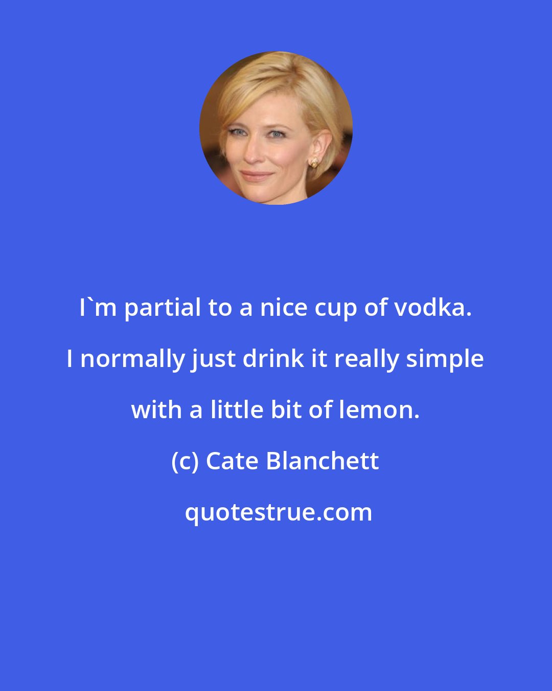 Cate Blanchett: I'm partial to a nice cup of vodka. I normally just drink it really simple with a little bit of lemon.