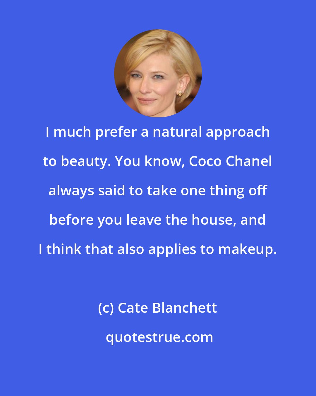 Cate Blanchett: I much prefer a natural approach to beauty. You know, Coco Chanel always said to take one thing off before you leave the house, and I think that also applies to makeup.