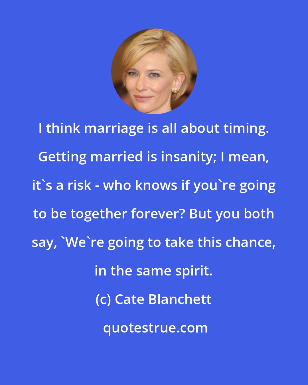 Cate Blanchett: I think marriage is all about timing. Getting married is insanity; I mean, it's a risk - who knows if you're going to be together forever? But you both say, 'We're going to take this chance, in the same spirit.