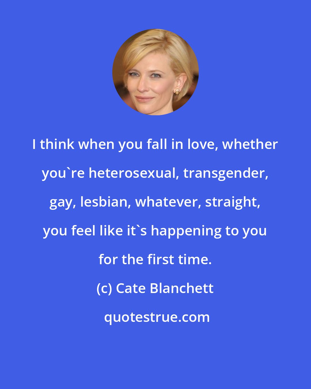 Cate Blanchett: I think when you fall in love, whether you're heterosexual, transgender, gay, lesbian, whatever, straight, you feel like it's happening to you for the first time.