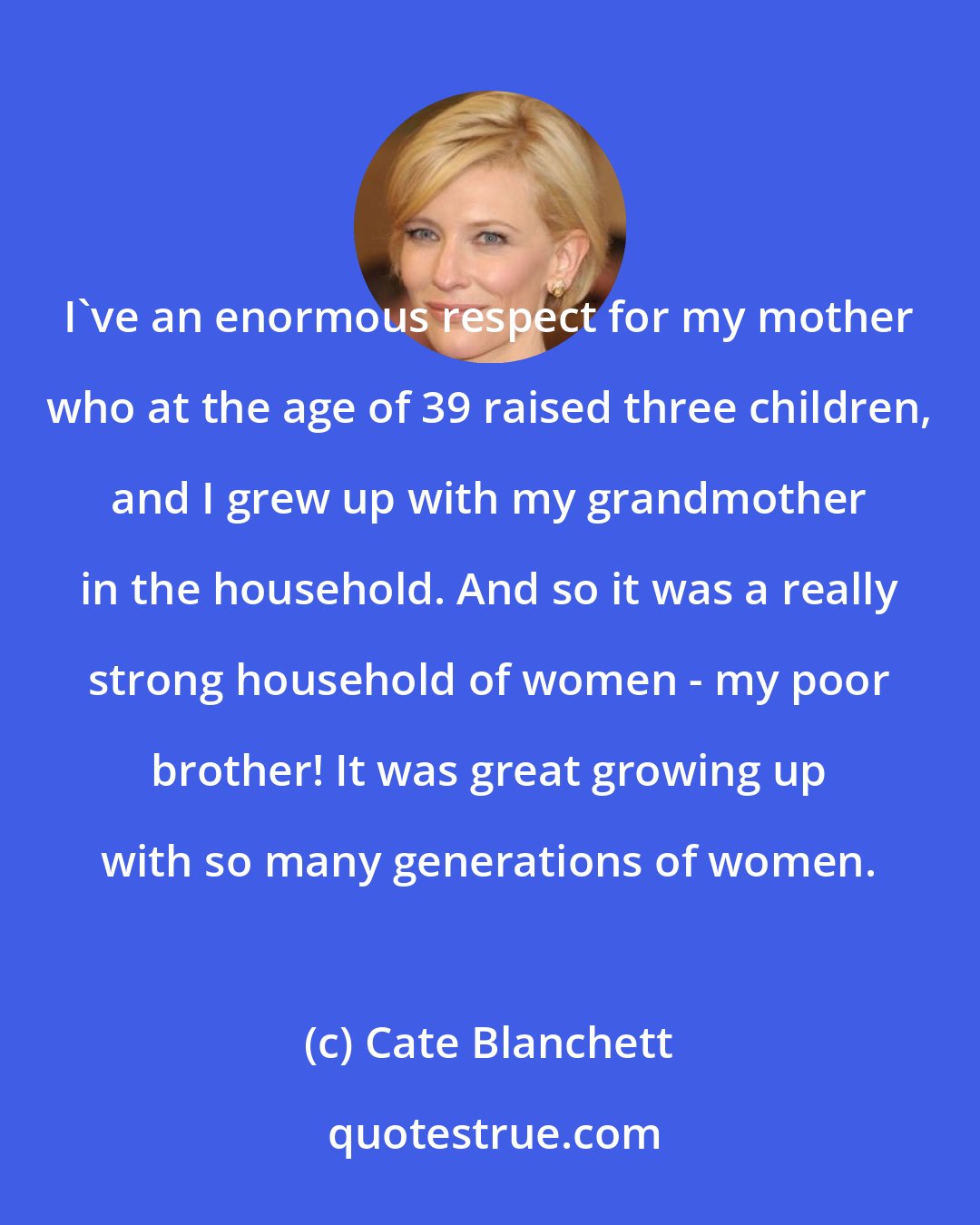 Cate Blanchett: I've an enormous respect for my mother who at the age of 39 raised three children, and I grew up with my grandmother in the household. And so it was a really strong household of women - my poor brother! It was great growing up with so many generations of women.