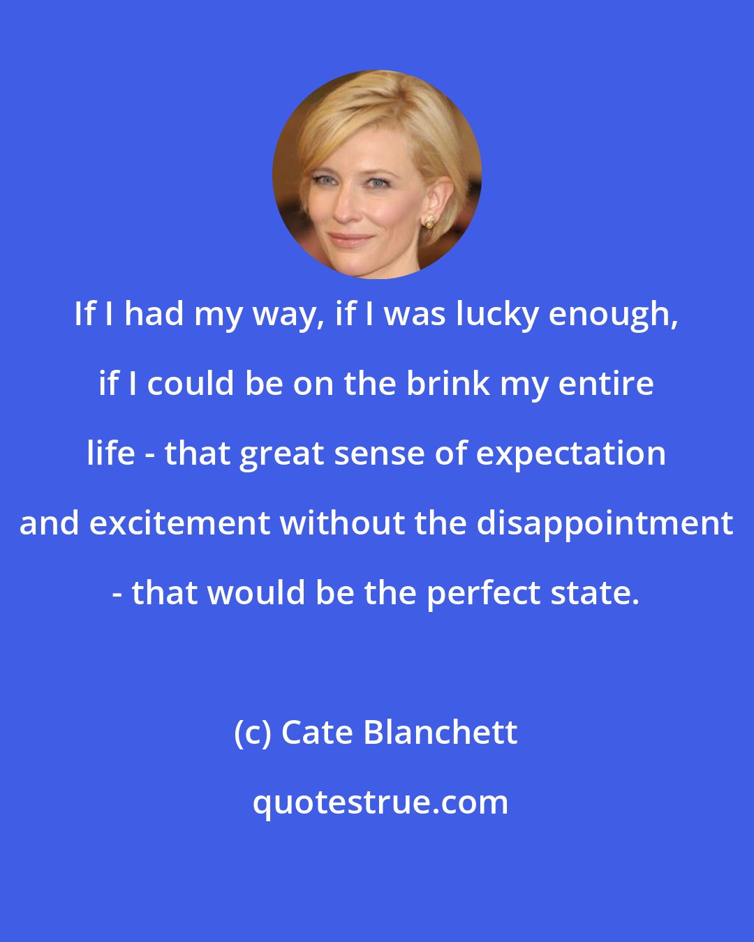 Cate Blanchett: If I had my way, if I was lucky enough, if I could be on the brink my entire life - that great sense of expectation and excitement without the disappointment - that would be the perfect state.