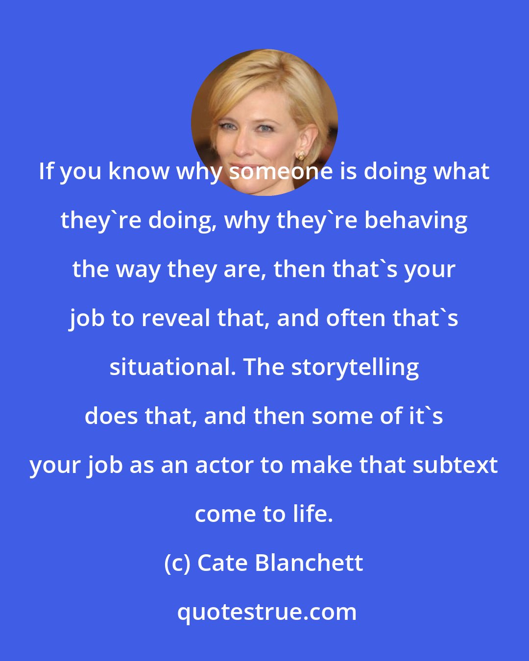 Cate Blanchett: If you know why someone is doing what they're doing, why they're behaving the way they are, then that's your job to reveal that, and often that's situational. The storytelling does that, and then some of it's your job as an actor to make that subtext come to life.