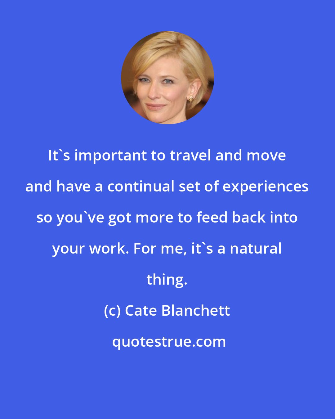 Cate Blanchett: It's important to travel and move and have a continual set of experiences so you've got more to feed back into your work. For me, it's a natural thing.